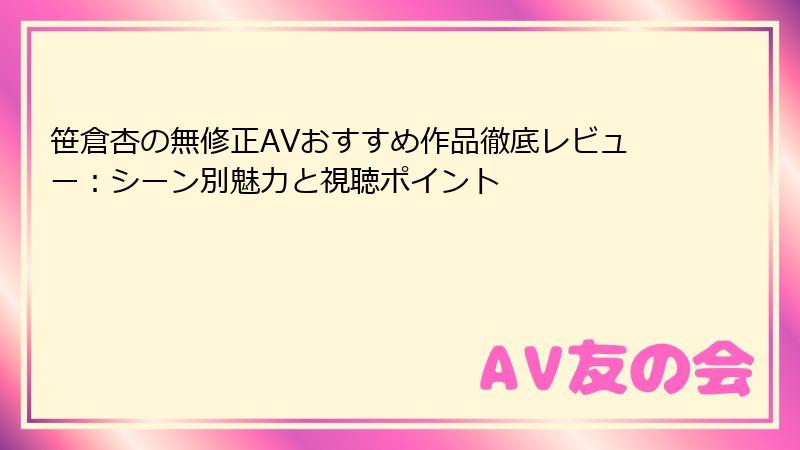 笹倉杏の無修正AVおすすめ作品徹底レビュー：シーン別魅力と視聴ポイント
