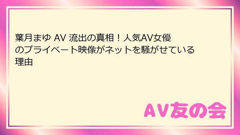 葉月まゆ AV 流出の真相！人気AV女優のプライベート映像がネットを騒がせている理由