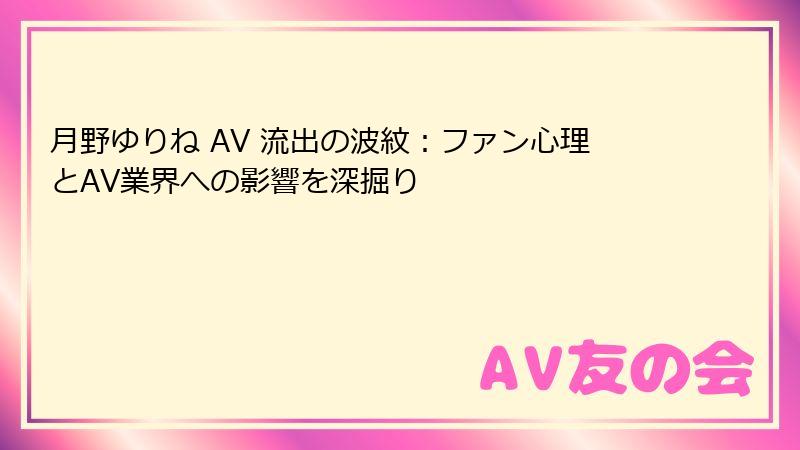 月野ゆりね AV 流出の波紋：ファン心理とAV業界への影響を深掘り