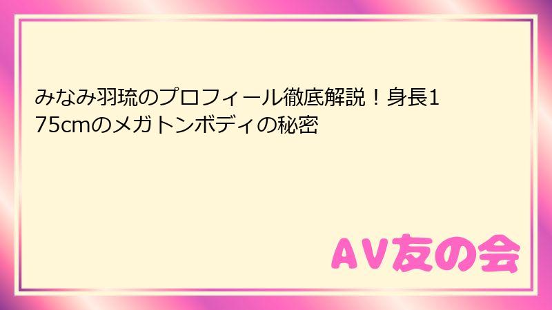 みなみ羽琉のプロフィール徹底解説！身長175cmのメガトンボディの秘密