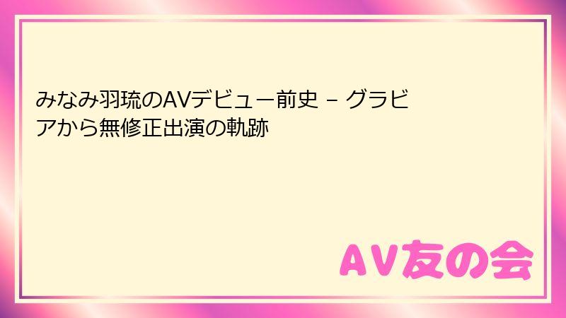 みなみ羽琉のAVデビュー前史 – グラビアから無修正出演の軌跡