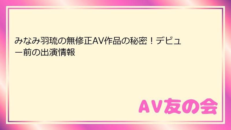 みなみ羽琉の無修正AV作品の秘密！デビュー前の出演情報