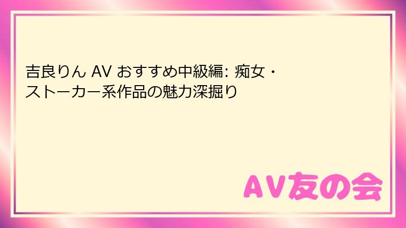 吉良りん AV おすすめ中級編: 痴女・ストーカー系作品の魅力深掘り
