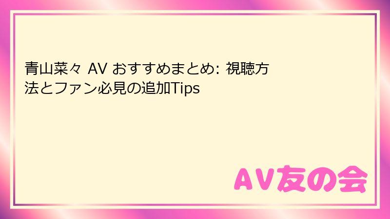 青山菜々 AV おすすめまとめ: 視聴方法とファン必見の追加Tips