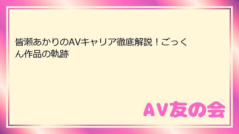 皆瀬あかりのAVキャリア徹底解説！ごっくん作品の軌跡