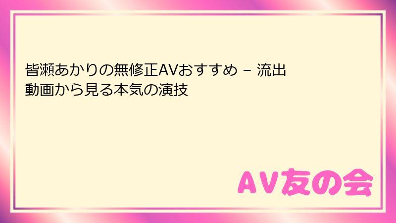 皆瀬あかりの無修正AVおすすめ – 流出動画から見る本気の演技