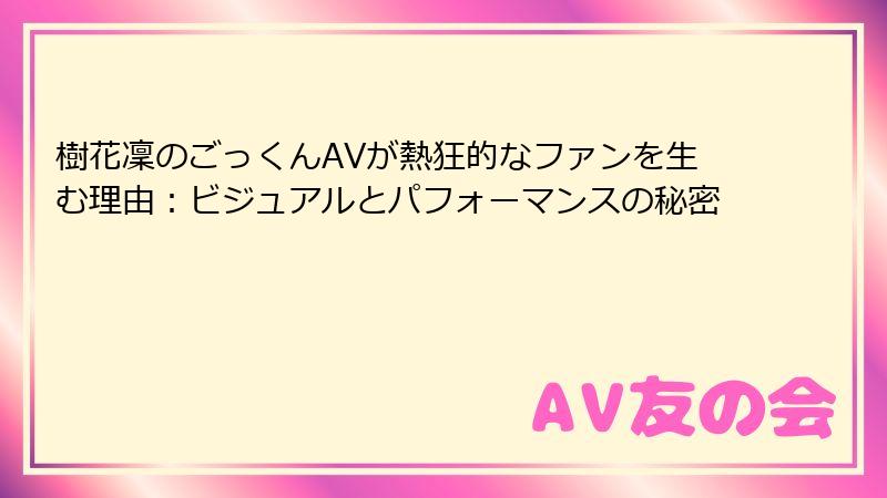 樹花凜のごっくんAVが熱狂的なファンを生む理由:ビジュアルとパフォーマンスの秘密