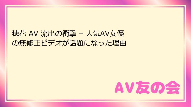 穂花 AV 流出の衝撃 – 人気AV女優の無修正ビデオが話題になった理由
