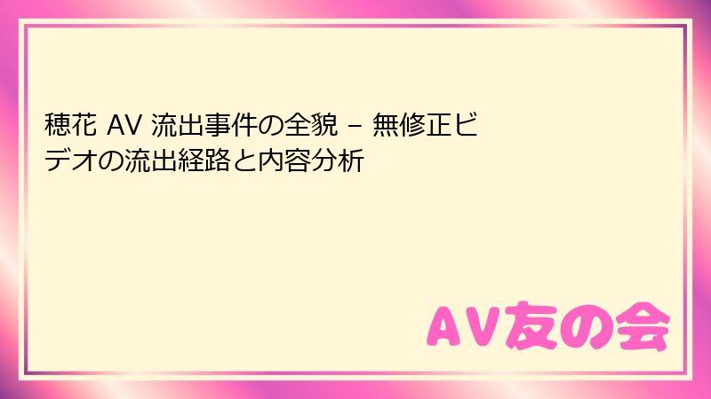 穂花 AV 流出事件の全貌 – 無修正ビデオの流出経路と内容分析