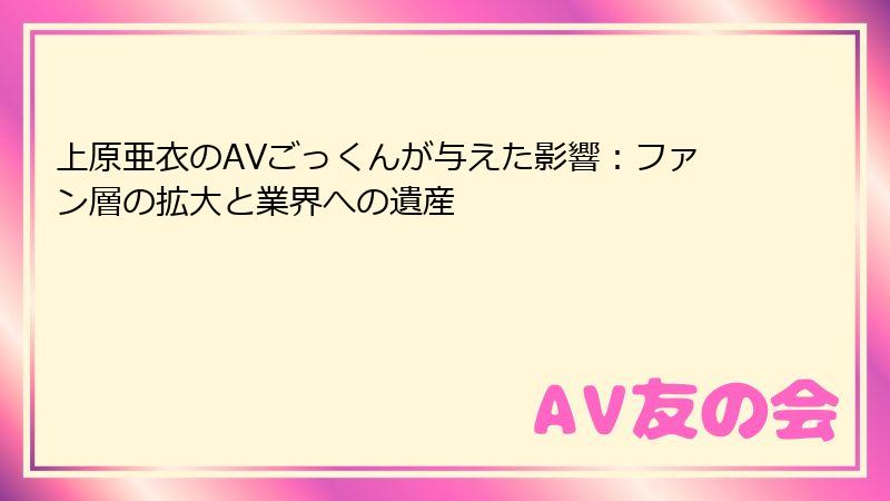 上原亜衣のAVごっくんが与えた影響：ファン層の拡大と業界への遺産