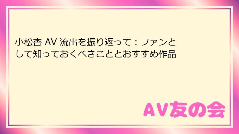 小松杏 AV 流出を振り返って：ファンとして知っておくべきこととおすすめ作品