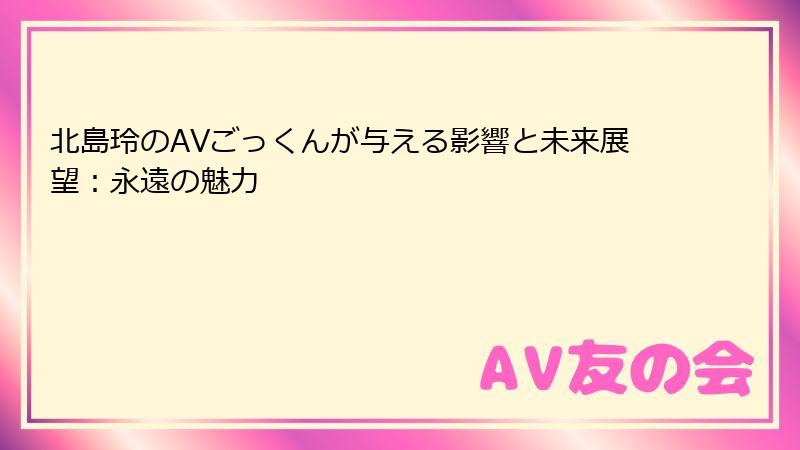 北島玲のAVごっくんが与える影響と未来展望:永遠の魅力