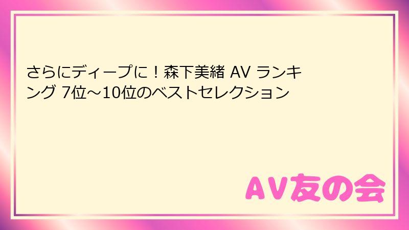 さらにディープに！森下美緒 AV ランキング 7位～10位のベストセレクション