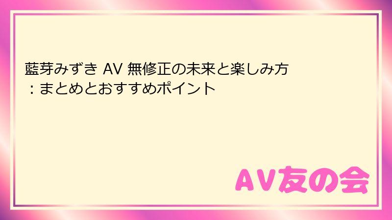 藍芽みずき AV 無修正の未来と楽しみ方：まとめとおすすめポイント