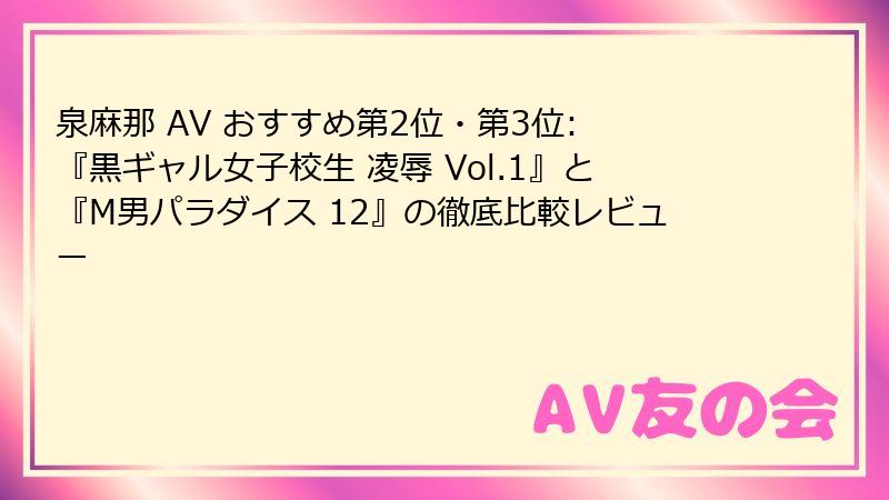 泉麻那 AV おすすめ第2位・第3位: 『黒ギャル女子校生 凌辱 Vol.1』と『M男パラダイス 12』の徹底比較レビュー