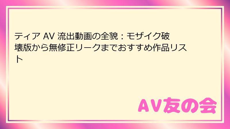 ティア AV 流出動画の全貌：モザイク破壊版から無修正リークまでおすすめ作品リスト