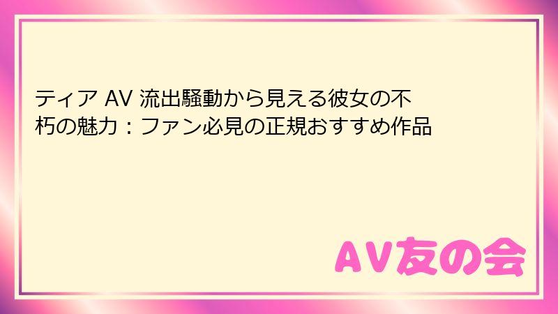 ティア AV 流出騒動から見える彼女の不朽の魅力：ファン必見の正規おすすめ作品