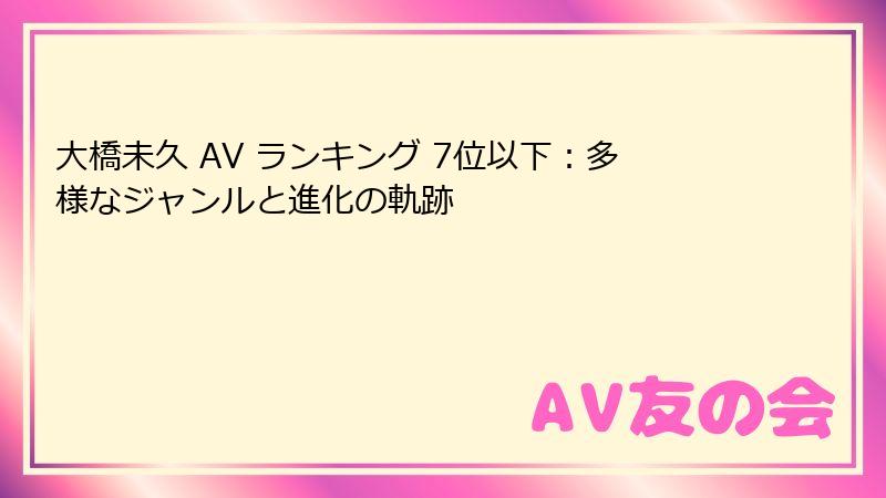 大橋未久 AV ランキング 7位以下:多様なジャンルと進化の軌跡