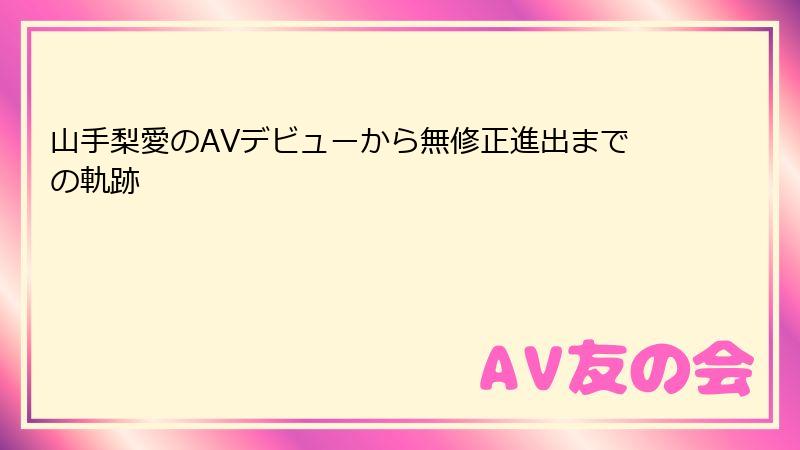 山手梨愛のAVデビューから無修正進出までの軌跡