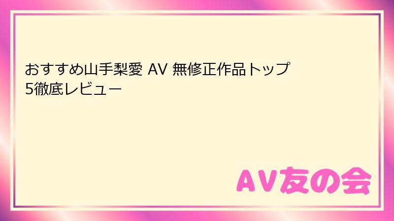 おすすめ山手梨愛 AV 無修正作品トップ5徹底レビュー