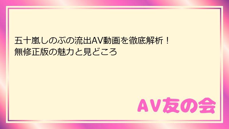 五十嵐しのぶの流出AV動画を徹底解析! 無修正版の魅力と見どころ