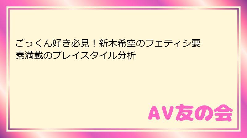 ごっくん好き必見！新木希空のフェティシ要素満載のプレイスタイル分析