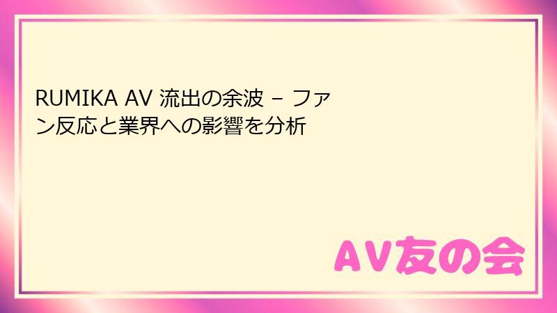 RUMIKA AV 流出の余波 – ファン反応と業界への影響を分析
