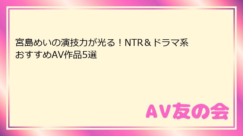 宮島めいの演技力が光る！NTR＆ドラマ系おすすめAV作品5選