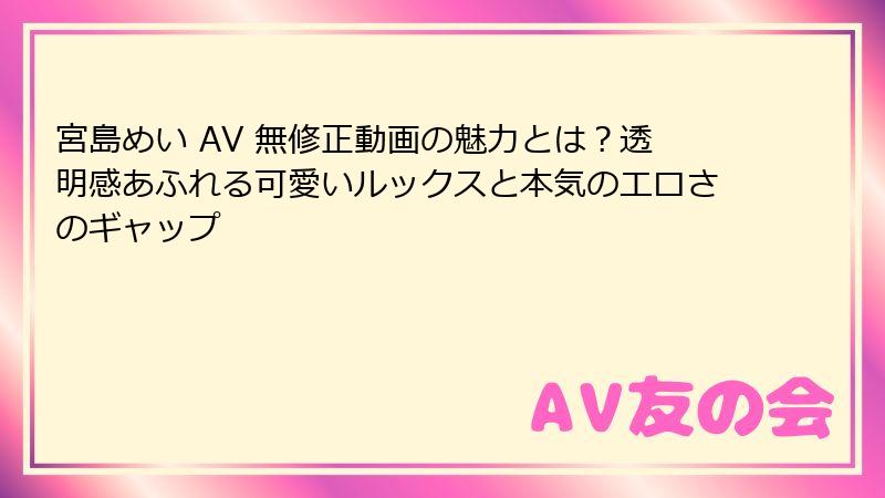 宮島めい AV 無修正動画の魅力とは？透明感あふれる可愛いルックスと本気のエロさのギャップ