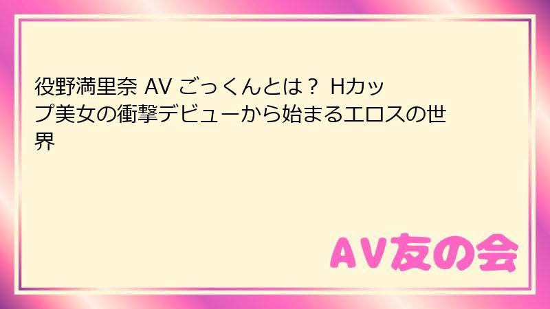役野満里奈 AV ごっくんとは? Hカップ美女の衝撃デビューから始まるエロスの世界