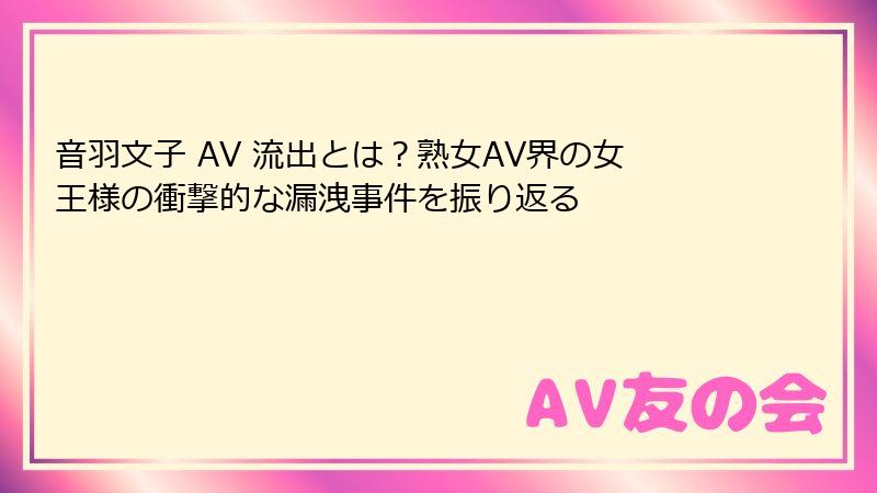音羽文子 AV 流出とは?熟女AV界の女王様の衝撃的な漏洩事件を振り返る