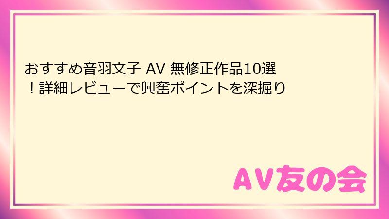 おすすめ音羽文子 AV 無修正作品10選!詳細レビューで興奮ポイントを深掘り