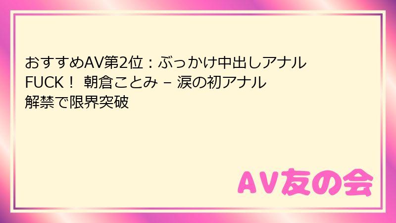 おすすめAV第2位:ぶっかけ中出しアナルFUCK! 朝倉ことみ – 涙の初アナル解禁で限界突破