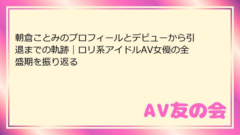 朝倉ことみのプロフィールとデビューから引退までの軌跡｜ロリ系アイドルAV女優の全盛期を振り返る