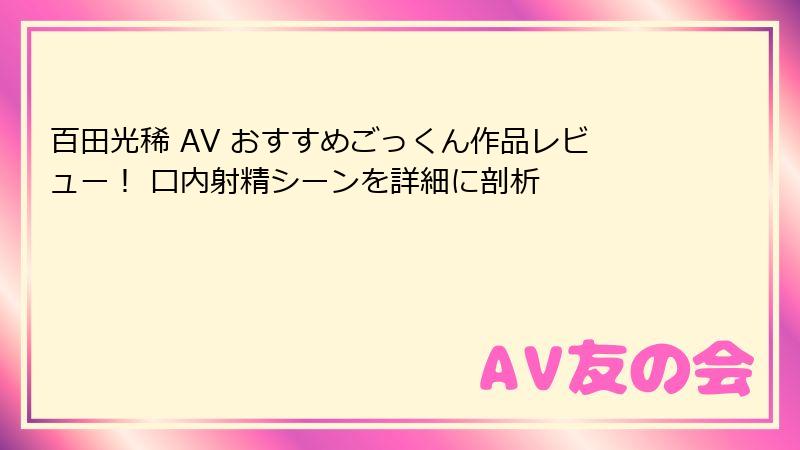 百田光稀 AV おすすめごっくん作品レビュー！ 口内射精シーンを詳細に剖析