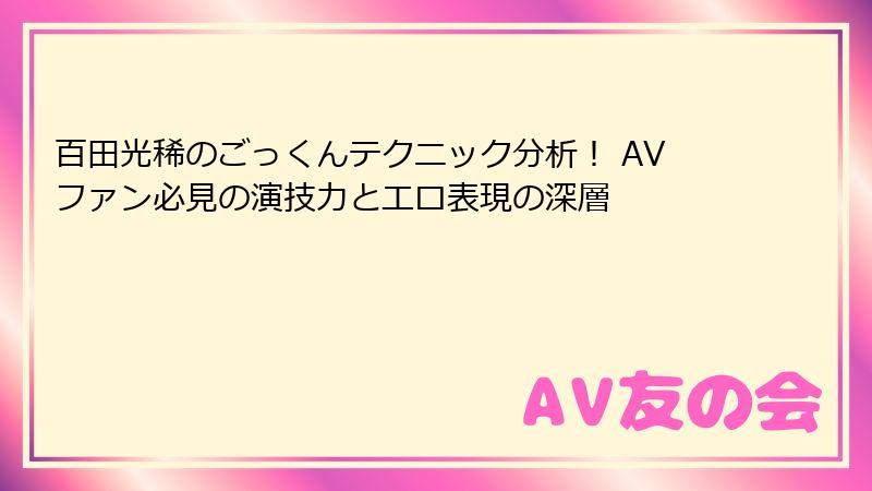 百田光稀のごっくんテクニック分析！ AVファン必見の演技力とエロ表現の深層