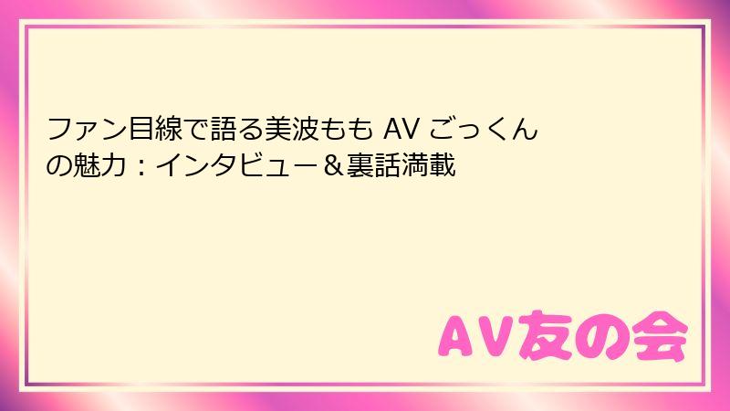 ファン目線で語る美波もも AV ごっくんの魅力：インタビュー＆裏話満載