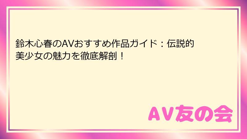 鈴木心春のAVおすすめ作品ガイド：伝説的美少女の魅力を徹底解剖！