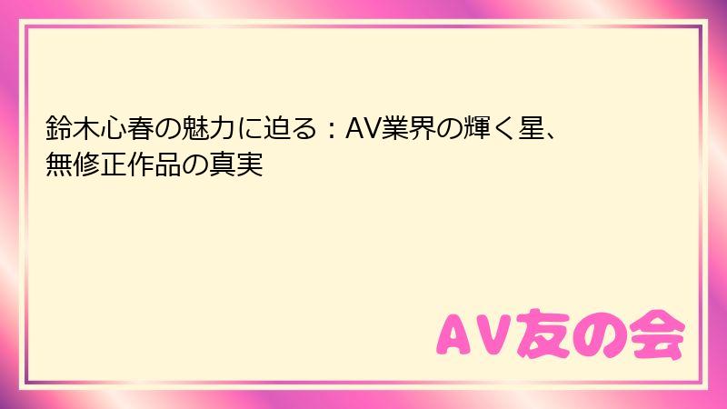 鈴木心春の魅力に迫る：AV業界の輝く星、無修正作品の真実