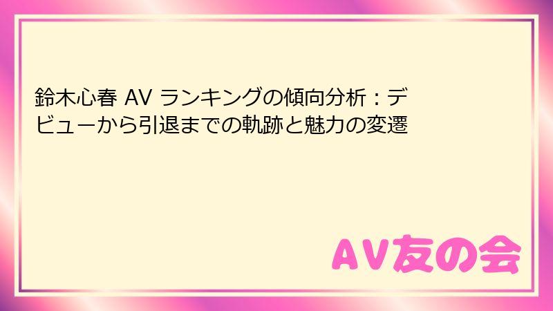 鈴木心春 AV ランキングの傾向分析：デビューから引退までの軌跡と魅力の変遷