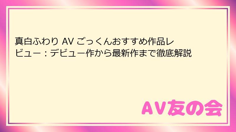 真白ふわり AV ごっくんおすすめ作品レビュー：デビュー作から最新作まで徹底解説