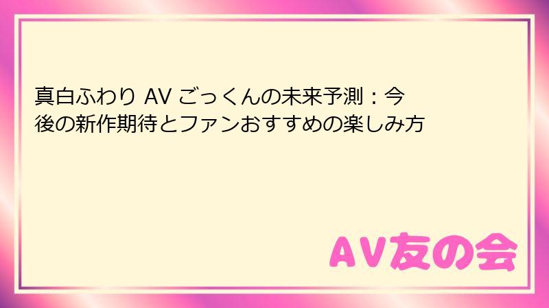 真白ふわり AV ごっくんの未来予測：今後の新作期待とファンおすすめの楽しみ方