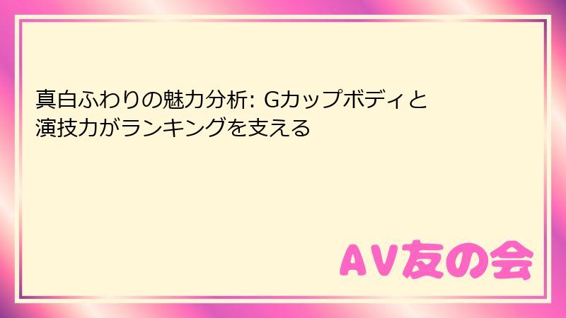 真白ふわりの魅力分析: Gカップボディと演技力がランキングを支える