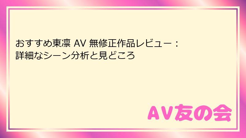 おすすめ東凛 AV 無修正作品レビュー:詳細なシーン分析と見どころ