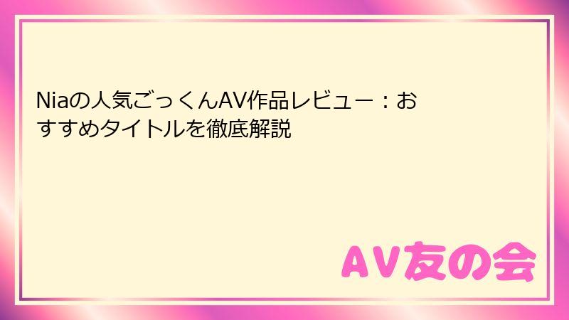 Niaの人気ごっくんAV作品レビュー:おすすめタイトルを徹底解説