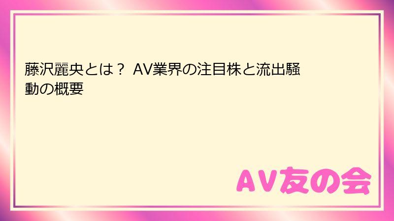 藤沢麗央とは？ AV業界の注目株と流出騒動の概要