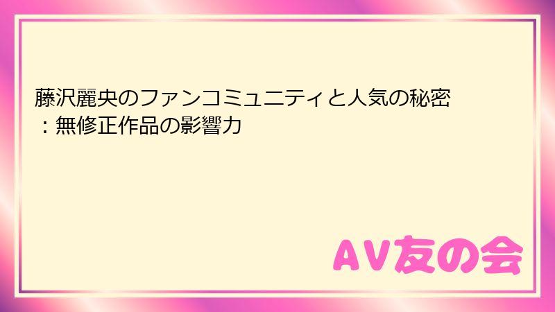 藤沢麗央のファンコミュニティと人気の秘密:無修正作品の影響力