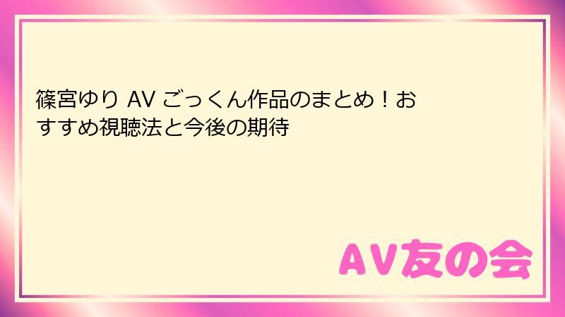 篠宮ゆり AV ごっくん作品のまとめ!おすすめ視聴法と今後の期待