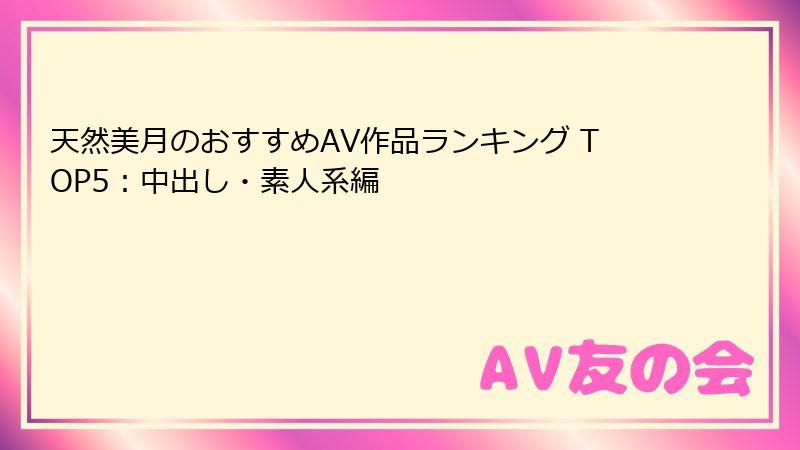 天然美月のおすすめAV作品ランキング TOP5:中出し・素人系編