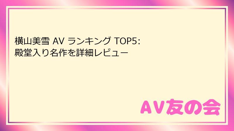 横山美雪 AV ランキング TOP5: 殿堂入り名作を詳細レビュー